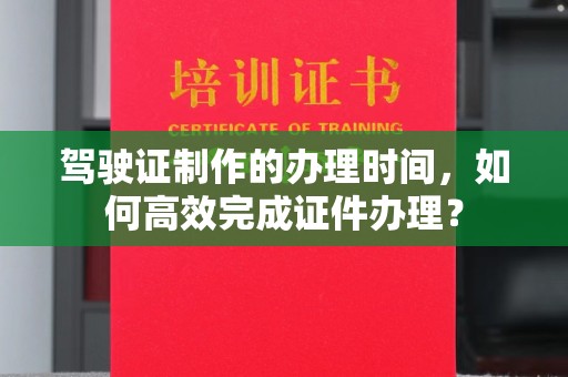 古蔺驾驶证制作的办理时间，如何高效完成证件办理？